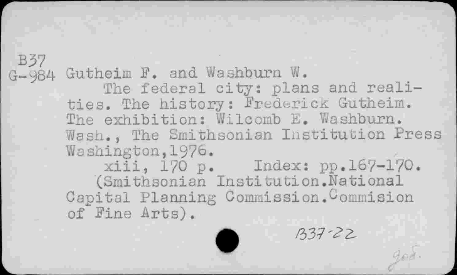 ﻿B37
G-984 Gutheim F. and Washburn W.
The federal city: plans and realities. The history: Frederick Gutheim. The exhibition: Wilcomb E. Washburn. Wash., The Smithsonian Institution Press Washington,1976.
xiii, 170 p. Index: pp.167-170.
(Smithsonian Institut!on.National Capital Planning Commission.Commision of Fine Arts).
